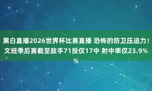 黑白直播2026世界杯比赛直播 恐怖的防卫压迫力!文班季后赛截至敌手71投仅17中 射中率仅23.9%