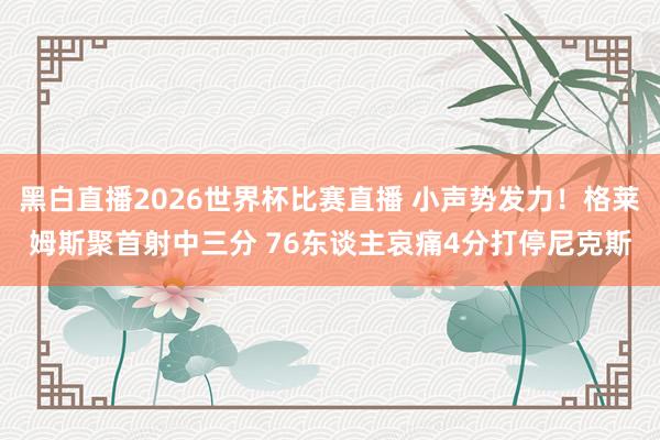 黑白直播2026世界杯比赛直播 小声势发力！格莱姆斯聚首射中三分 76东谈主哀痛4分打停尼克斯