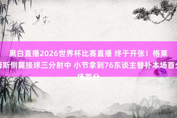 黑白直播2026世界杯比赛直播 终于开张！格莱姆斯侧翼接球三分射中 小节拿到76东谈主替补本场首分
