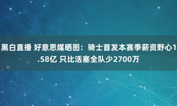 黑白直播 好意思媒晒图:骑士首发本赛季薪资野心1.58亿 只比活塞全队少2700万