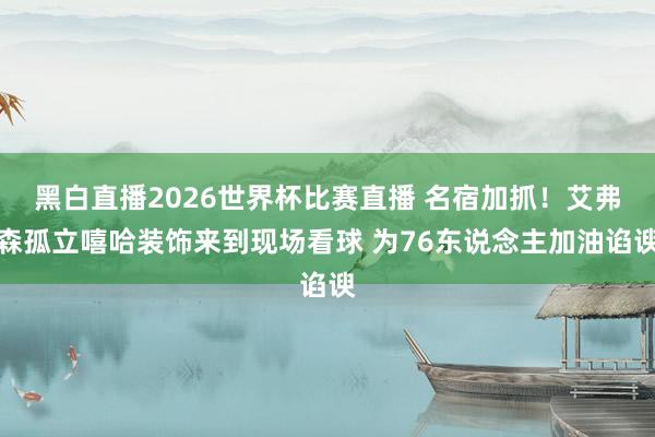 黑白直播2026世界杯比赛直播 名宿加抓!艾弗森孤立嘻哈装饰来到现场看球 为76东说念主加油谄谀