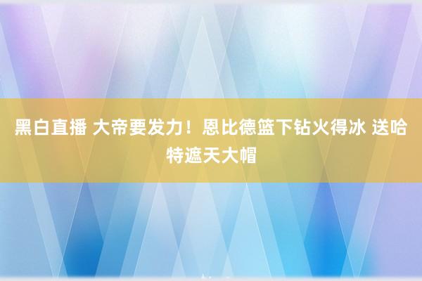 黑白直播 大帝要发力！恩比德篮下钻火得冰 送哈特遮天大帽