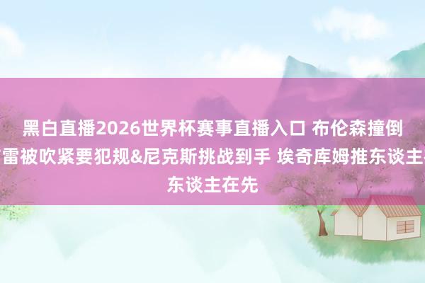 黑白直播2026世界杯赛事直播入口 布伦森撞倒乌布雷被吹紧要犯规&尼克斯挑战到手 埃奇库姆推东谈主在先