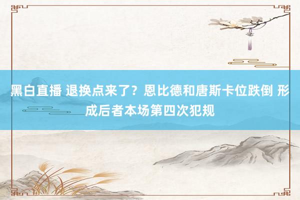 黑白直播 退换点来了？恩比德和唐斯卡位跌倒 形成后者本场第四次犯规