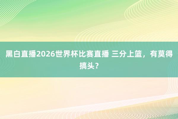 黑白直播2026世界杯比赛直播 三分上篮,有莫得搞头?