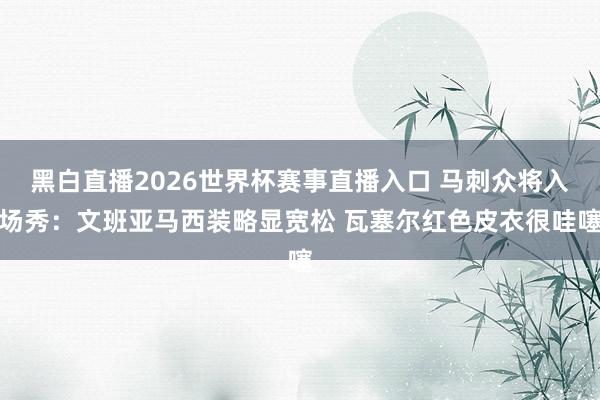 黑白直播2026世界杯赛事直播入口 马刺众将入场秀：文班亚马西装略显宽松 瓦塞尔红色皮衣很哇噻