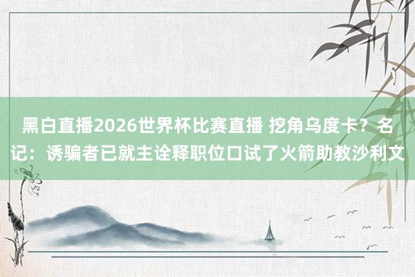 黑白直播2026世界杯比赛直播 挖角乌度卡？名记：诱骗者已就主诠释职位口试了火箭助教沙利文