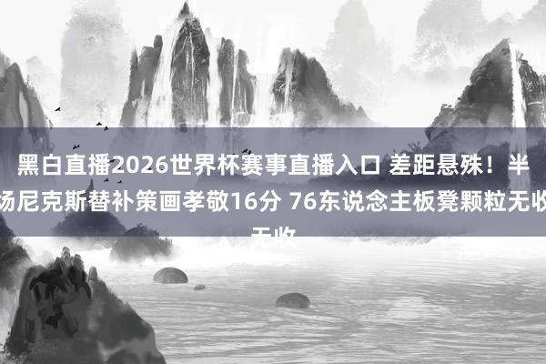 黑白直播2026世界杯赛事直播入口 差距悬殊！半场尼克斯替补策画孝敬16分 76东说念主板凳颗粒无收