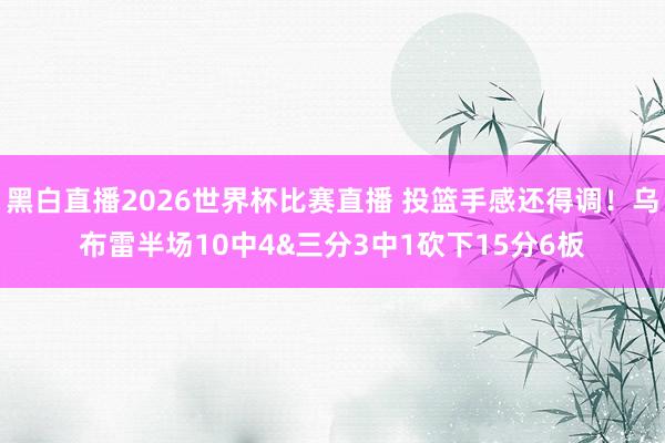 黑白直播2026世界杯比赛直播 投篮手感还得调!乌布雷半场10中4&三分3中1砍下15分6板