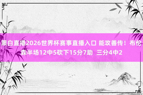 黑白直播2026世界杯赛事直播入口 能攻善传！布伦森半场12中5砍下15分7助  三分4中2