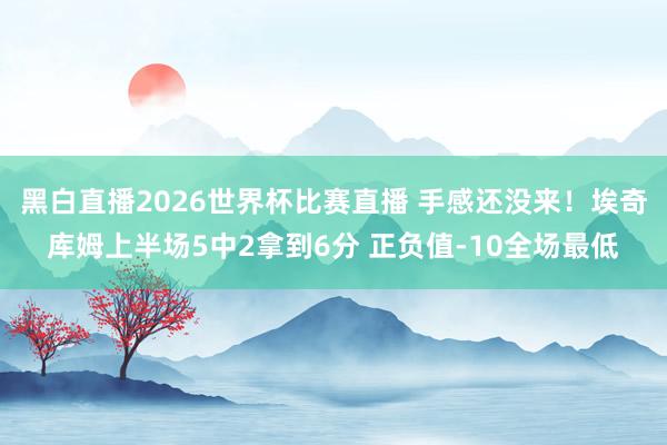 黑白直播2026世界杯比赛直播 手感还没来!埃奇库姆上半场5中2拿到6分 正负值-10全场最低