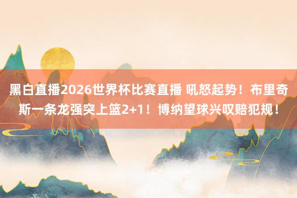 黑白直播2026世界杯比赛直播 吼怒起势！布里奇斯一条龙强突上篮2+1！博纳望球兴叹赔犯规！