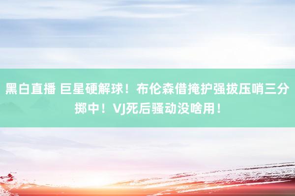 黑白直播 巨星硬解球！布伦森借掩护强拔压哨三分掷中！VJ死后骚动没啥用！