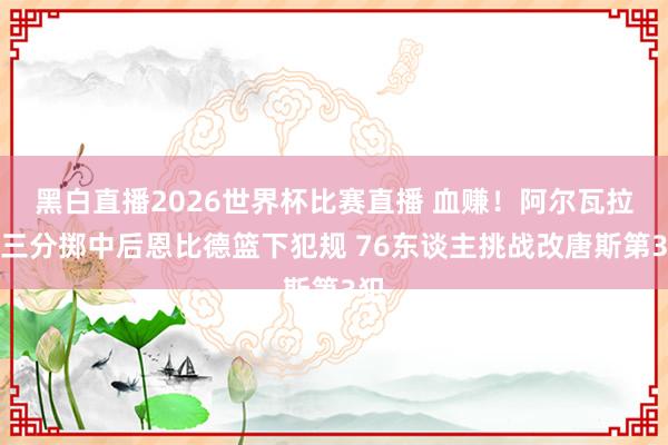 黑白直播2026世界杯比赛直播 血赚！阿尔瓦拉多三分掷中后恩比德篮下犯规 76东谈主挑战改唐斯第3犯
