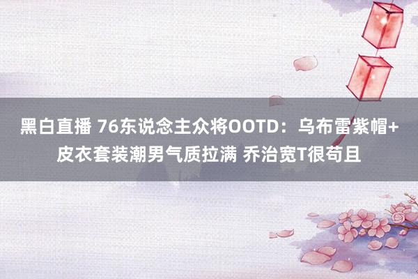 黑白直播 76东说念主众将OOTD：乌布雷紫帽+皮衣套装潮男气质拉满 乔治宽T很苟且