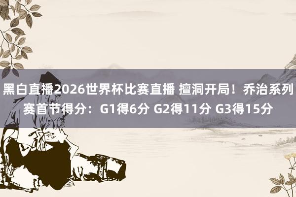 黑白直播2026世界杯比赛直播 擅洞开局!乔治系列赛首节得分:G1得6分 G2得11分 G3得15分