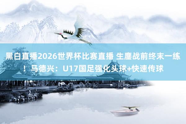 黑白直播2026世界杯比赛直播 生鏖战前终末一练!马德兴:U17国足强化头球+快速传球