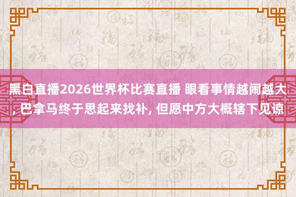 黑白直播2026世界杯比赛直播 眼看事情越闹越大, 巴拿马终于思起来找补, 但愿中方大概辖下见谅