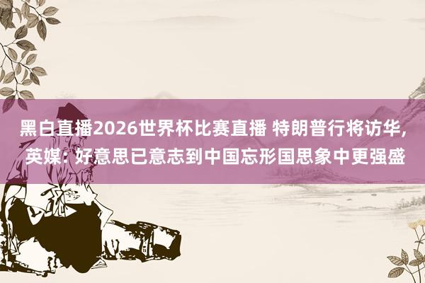黑白直播2026世界杯比赛直播 特朗普行将访华, 英媒: 好意思已意志到中国忘形国思象中更强盛