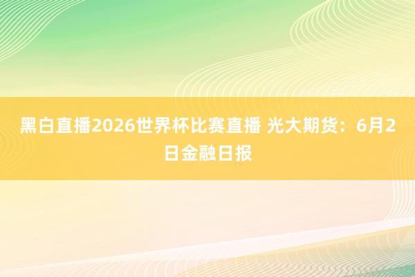 黑白直播2026世界杯比赛直播 光大期货：6月2日金融日报