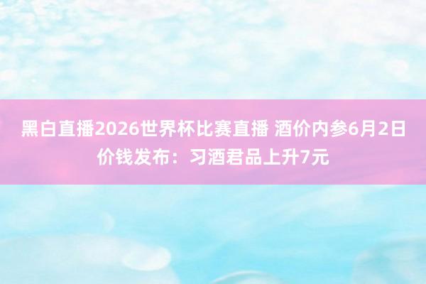 黑白直播2026世界杯比赛直播 酒价内参6月2日价钱发布:习酒君品上升7元