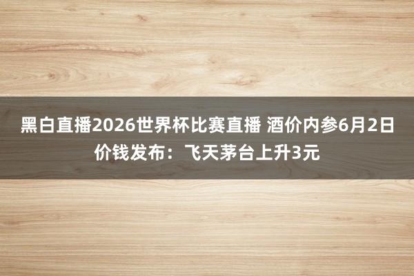 黑白直播2026世界杯比赛直播 酒价内参6月2日价钱发布：飞天茅台上升3元