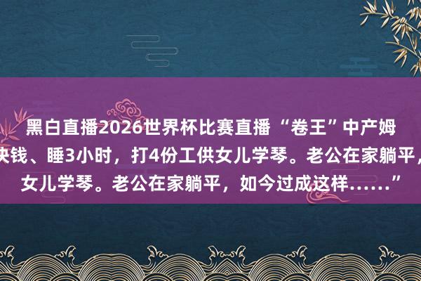 黑白直播2026世界杯比赛直播 “卷王”中产姆妈:“我每天只花10块钱、睡3小时,打4份工供女儿学琴。老公在家躺平,如今过成这样……”