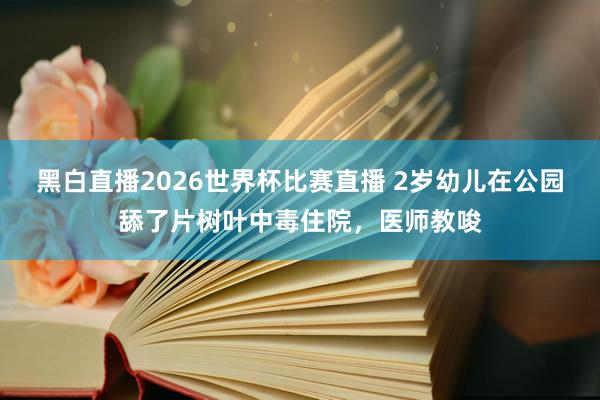 黑白直播2026世界杯比赛直播 2岁幼儿在公园舔了片树叶中毒住院，医师教唆
