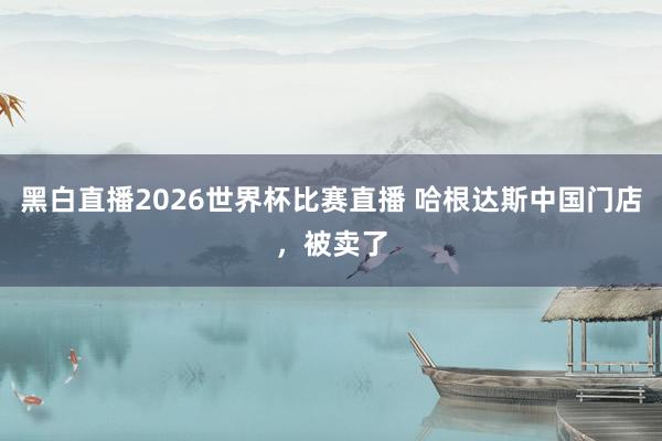 黑白直播2026世界杯比赛直播 哈根达斯中国门店，被卖了