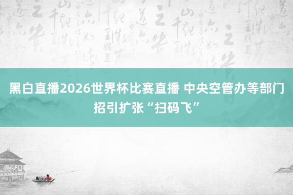 黑白直播2026世界杯比赛直播 中央空管办等部门招引扩张“扫码飞”