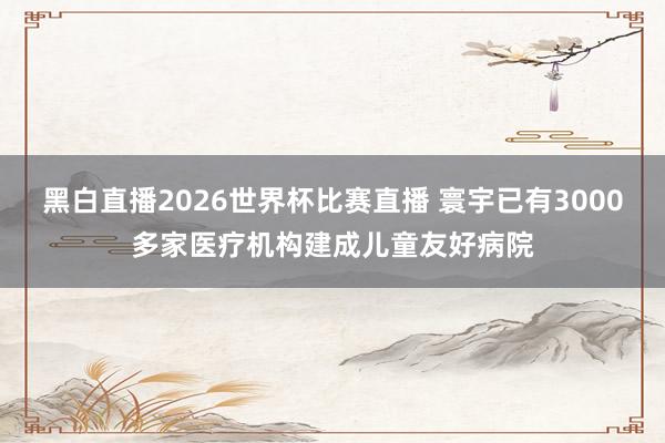 黑白直播2026世界杯比赛直播 寰宇已有3000多家医疗机构建成儿童友好病院