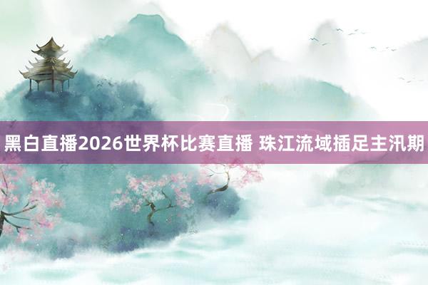 黑白直播2026世界杯比赛直播 珠江流域插足主汛期