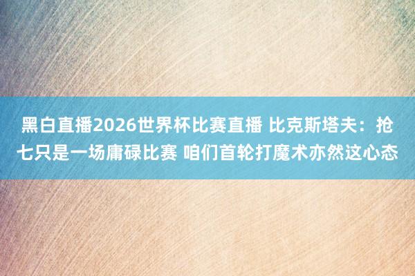 黑白直播2026世界杯比赛直播 比克斯塔夫:抢七只是一场庸碌比赛 咱们首轮打魔术亦然这心态