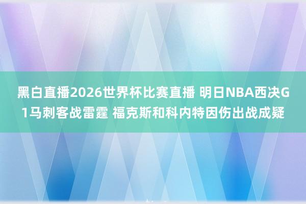 黑白直播2026世界杯比赛直播 明日NBA西决G1马刺客战雷霆 福克斯和科内特因伤出战成疑