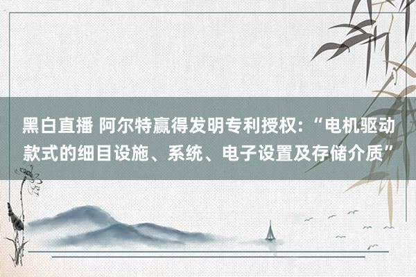 黑白直播 阿尔特赢得发明专利授权: “电机驱动款式的细目设施、系统、电子设置及存储介质”