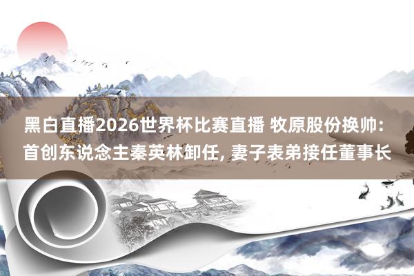 黑白直播2026世界杯比赛直播 牧原股份换帅: 首创东说念主秦英林卸任, 妻子表弟接任董事长