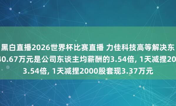 黑白直播2026世界杯比赛直播 力佳科技高等解决东谈主员王保军年薪40.67万元是公司东谈主均薪酬的3.54倍, 1天减捏2000股套现3.37万元