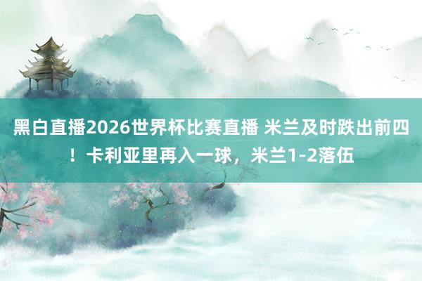 黑白直播2026世界杯比赛直播 米兰及时跌出前四！卡利亚里再入一球，米兰1-2落伍