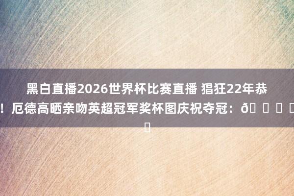 黑白直播2026世界杯比赛直播 猖狂22年恭候！厄德高晒亲吻英超冠军奖杯图庆祝夺冠：🏆❤️