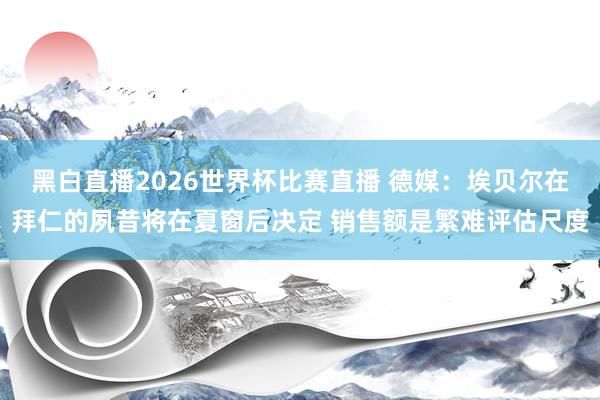 黑白直播2026世界杯比赛直播 德媒：埃贝尔在拜仁的夙昔将在夏窗后决定 销售额是繁难评估尺度