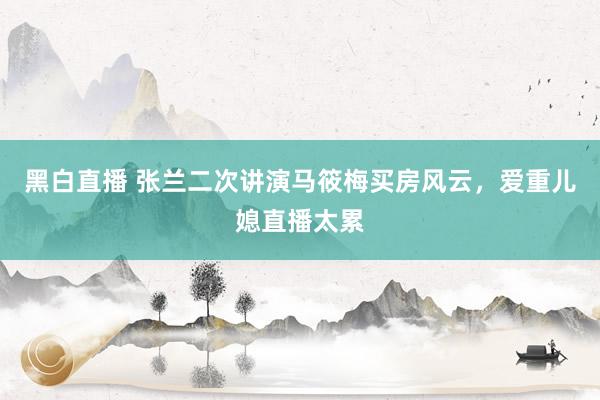 黑白直播 张兰二次讲演马筱梅买房风云,爱重儿媳直播太累