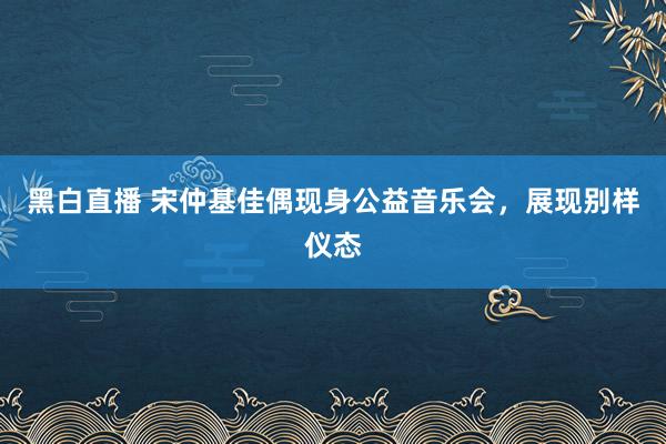 黑白直播 宋仲基佳偶现身公益音乐会，展现别样仪态