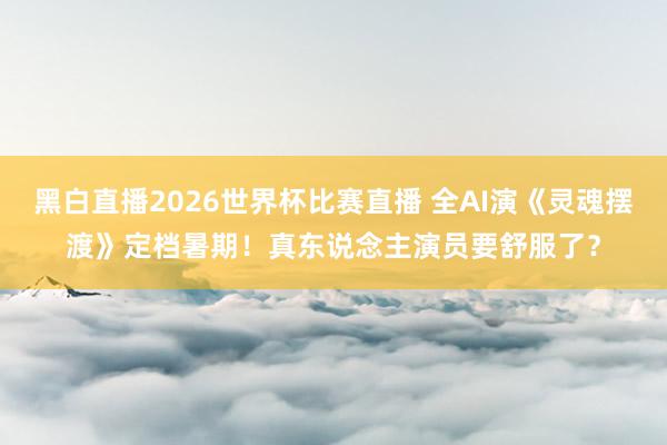 黑白直播2026世界杯比赛直播 全AI演《灵魂摆渡》定档暑期!真东说念主演员要舒服了?