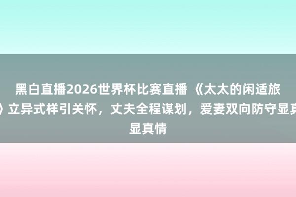 黑白直播2026世界杯比赛直播 《太太的闲适旅行》立异式样引关怀,丈夫全程谋划,爱妻双向防守显真情