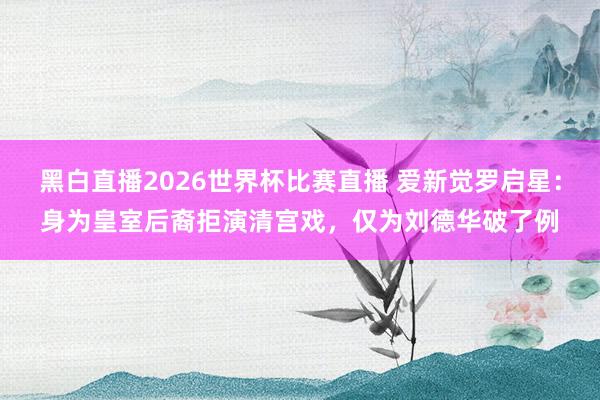 黑白直播2026世界杯比赛直播 爱新觉罗启星：身为皇室后裔拒演清宫戏，仅为刘德华破了例