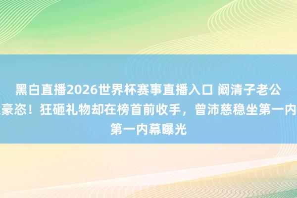 黑白直播2026世界杯赛事直播入口 阚清子老公打榜太豪恣!狂砸礼物却在榜首前收手,曾沛慈稳坐第一内幕曝光