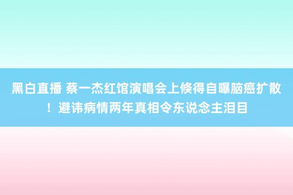 黑白直播 蔡一杰红馆演唱会上倏得自曝脑癌扩散！避讳病情两年真相令东说念主泪目
