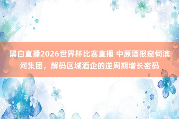 黑白直播2026世界杯比赛直播 中原酒报窥伺滨河集团,解码区域酒企的逆周期增长密码