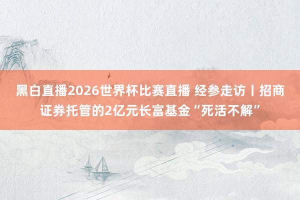 黑白直播2026世界杯比赛直播 经参走访丨招商证券托管的2亿元长富基金“死活不解”