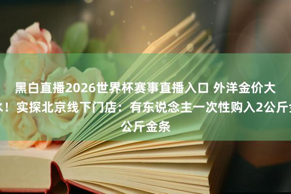 黑白直播2026世界杯赛事直播入口 外洋金价大跳水!实探北京线下门店:有东说念主一次性购入2公斤金条